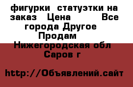 фигурки .статуэтки.на заказ › Цена ­ 250 - Все города Другое » Продам   . Нижегородская обл.,Саров г.